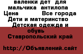 валенки дет. для мальчика  антилопа › Цена ­ 1 000 - Все города Дети и материнство » Детская одежда и обувь   . Ставропольский край